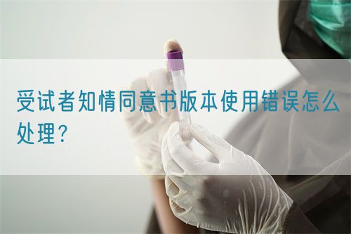 受試者知情同意書版本使用錯誤怎么處理？(圖1)