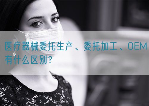 醫(yī)療器械委托生產(chǎn)、委托加工、OEM有什么區(qū)別？