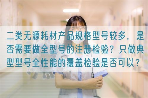 二類無源耗材產(chǎn)品規(guī)格型號(hào)較多，是否需要做全型號(hào)的注冊(cè)檢驗(yàn)？只做典型型號(hào)全性能的覆蓋檢驗(yàn)是否可以？(圖1)