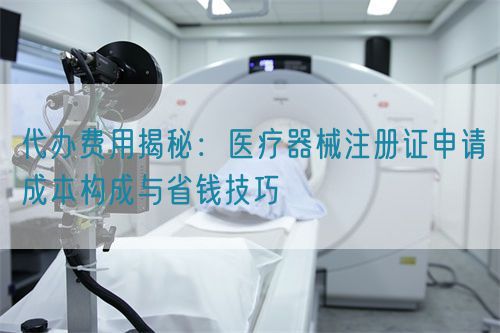 代辦費(fèi)用揭秘：醫(yī)療器械注冊(cè)證申請(qǐng)成本構(gòu)成與省錢技巧(圖1)