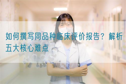 如何撰寫同品種臨床評(píng)價(jià)報(bào)告？解析五大核心難點(diǎn)  (圖1)