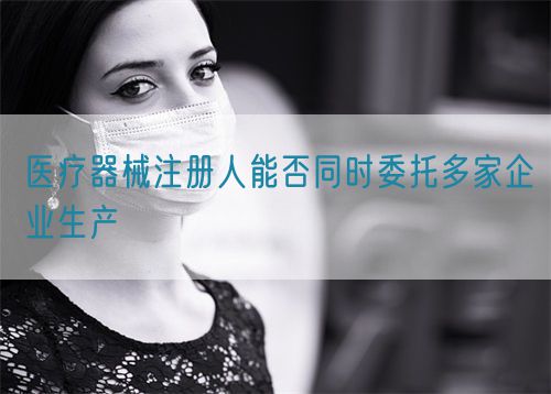 醫(yī)療器械注冊人能否同時(shí)委托多家企業(yè)生產(chǎn)(圖1)