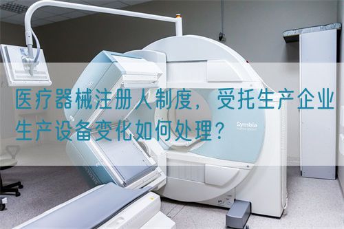 醫(yī)療器械注冊人制度，受托生產(chǎn)企業(yè)生產(chǎn)設(shè)備變化如何處理？(圖1)