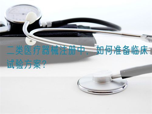 二類醫(yī)療器械注冊中，如何準備臨床試驗方案？(圖1)