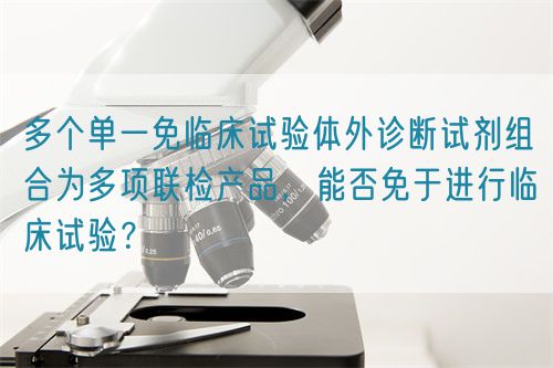 多個(gè)單一免臨床試驗(yàn)體外診斷試劑組合為多項(xiàng)聯(lián)檢產(chǎn)品，能否免于進(jìn)行臨床試驗(yàn)？