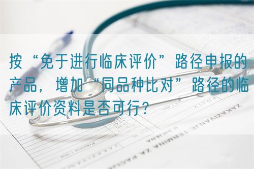 按“免于進行臨床評價”路徑申報的產品，增加“同品種比對”路徑的臨床評價資料是否可行？(圖1)