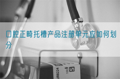 口腔正畸托槽產(chǎn)品注冊單元應(yīng)如何劃分(圖1)