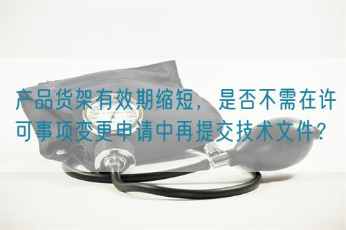 產(chǎn)品貨架有效期縮短，是否不需在許可事項變更申請中再提交技術(shù)文件？(圖1)