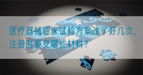 醫(yī)療器械臨床試驗方案改了好幾次，注冊時要交哪些材料？(圖1)