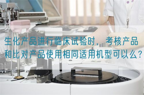 生化產(chǎn)品進(jìn)行臨床試驗時，考核產(chǎn)品和比對產(chǎn)品使用相同適用機型可以么？(圖1)