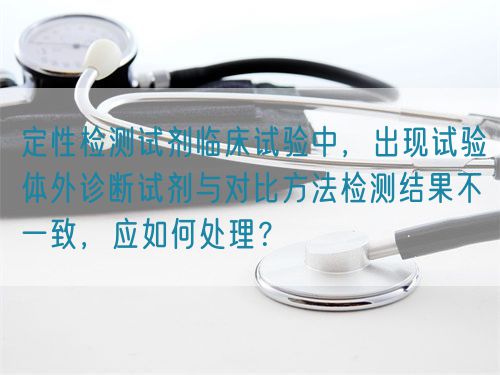 定性檢測試劑臨床試驗中，出現(xiàn)試驗體外診斷試劑與對比方法檢測結(jié)果不一致，應如何處理？(圖1)