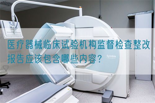 醫(yī)療器械臨床試驗(yàn)機(jī)構(gòu)監(jiān)督檢查整改報(bào)告應(yīng)該包含哪些內(nèi)容？(圖1)