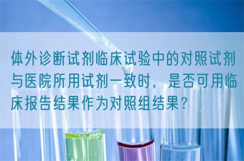 體外診斷試劑臨床試驗(yàn)中的對(duì)照試劑與醫(yī)院所用試劑一致時(shí)，是否可用臨床報(bào)告結(jié)果作為對(duì)照組結(jié)果？(圖1)
