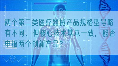 兩個第二類醫(yī)療器械產(chǎn)品規(guī)格型號略有不同，但核心技術基本一致，能否申報兩個創(chuàng)新產(chǎn)品？(圖1)