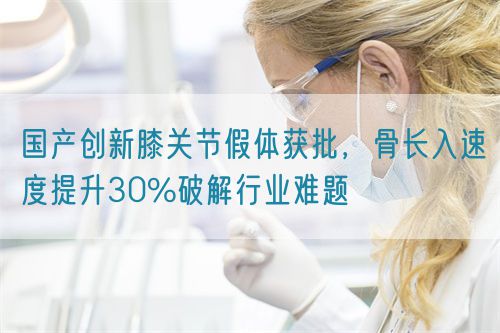 國產(chǎn)創(chuàng)新膝關(guān)節(jié)假體獲批，骨長入速度提升30%破解行業(yè)難題