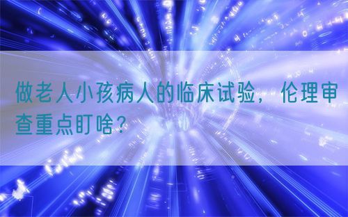 做老人小孩病人的臨床試驗(yàn)，倫理審查重點(diǎn)盯啥？(圖1)