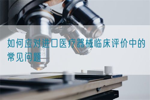 如何應對進口醫(yī)療器械臨床評價中的常見問題(圖1)