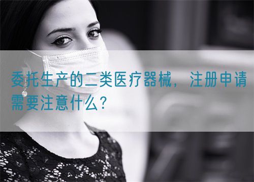 委托生產(chǎn)的二類醫(yī)療器械，注冊申請需要注意什么？(圖1)
